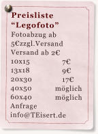 Preisliste Legofoto Fotoabzug ab 5zzgl.Versand  Versand ab 2 10x15		7 13x18		9 20x30		17 40x50	         mglich 60x40           mglich Anfrage info@TEisert.de
